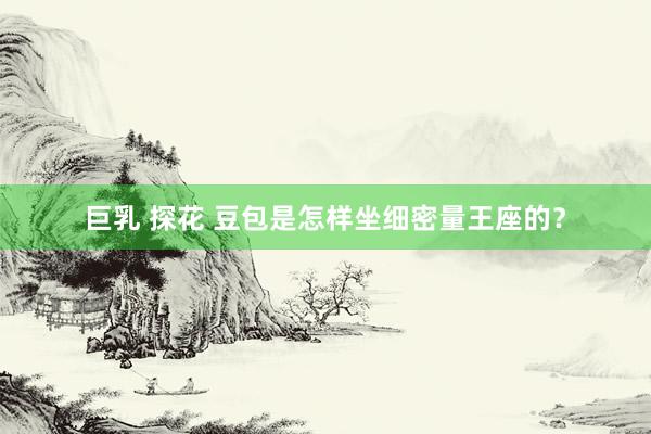 巨乳 探花 豆包是怎样坐细密量王座的？