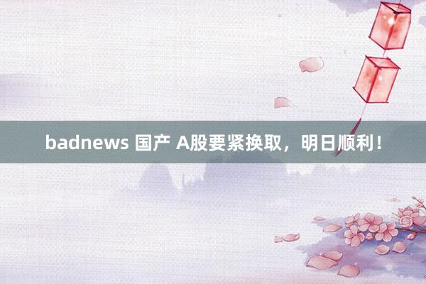 badnews 国产 A股要紧换取，明日顺利！