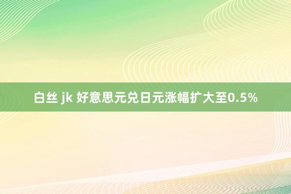 白丝 jk 好意思元兑日元涨幅扩大至0.5%