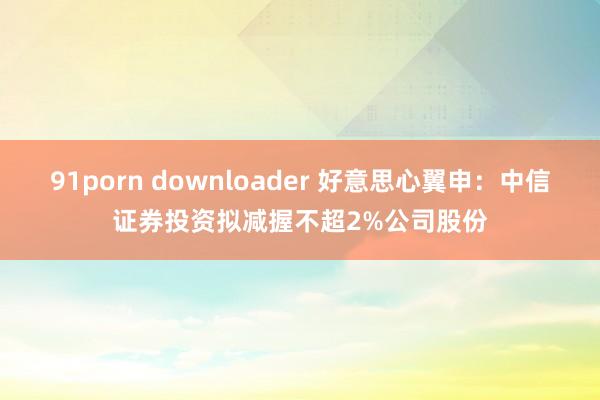 91porn downloader 好意思心翼申：中信证券投资拟减握不超2%公司股份