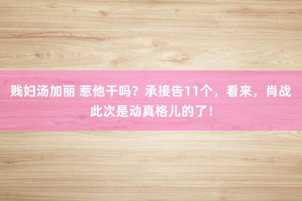 贱妇汤加丽 惹他干吗？承接告11个，看来，肖战此次是动真格儿的了！