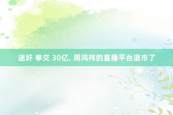 迷奸 拳交 30亿， 周鸿祎的直播平台退市了