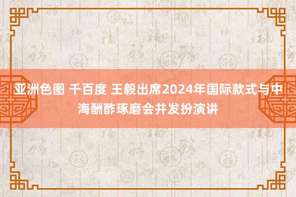 亚洲色图 千百度 王毅出席2024年国际款式与中海酬酢琢磨会并发扮演讲