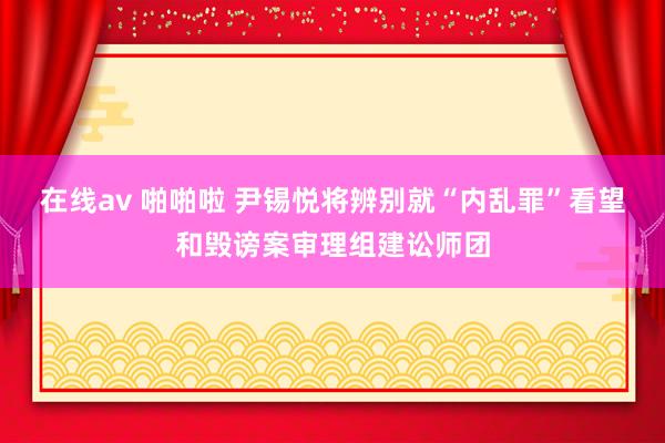在线av 啪啪啦 尹锡悦将辨别就“内乱罪”看望和毁谤案审理组建讼师团