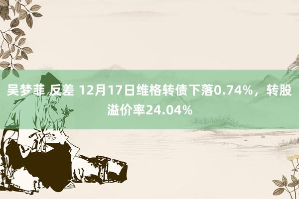 吴梦菲 反差 12月17日维格转债下落0.74%，转股溢价率24.04%