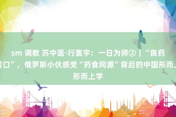 sm 调教 苏中医·行寰宇：一日为师②｜“良药不苦口”，俄罗斯小伙感受“药食同源”背后的中国形而上学