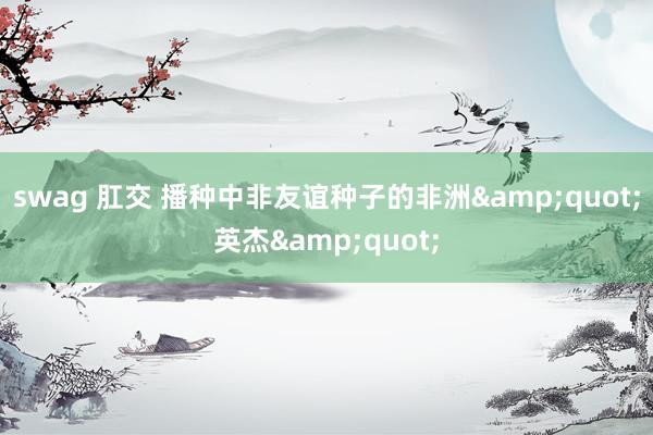 swag 肛交 播种中非友谊种子的非洲&quot;英杰&quot;