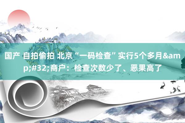 国产 自拍偷拍 北京“一码检查”实行5个多月&#32;商户：检查次数少了、恶果高了