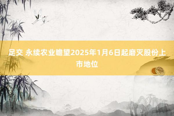 足交 永续农业瞻望2025年1月6日起磨灭股份上市地位