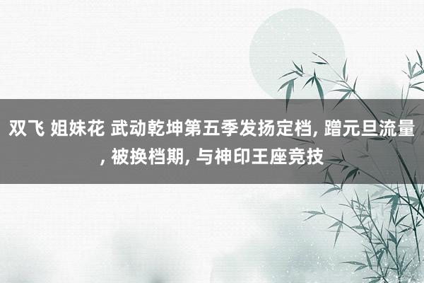 双飞 姐妹花 武动乾坤第五季发扬定档， 蹭元旦流量， 被换档期， 与神印王座竞技