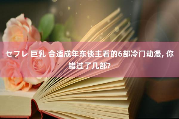 セフレ 巨乳 合适成年东谈主看的6部冷门动漫， 你错过了几部?