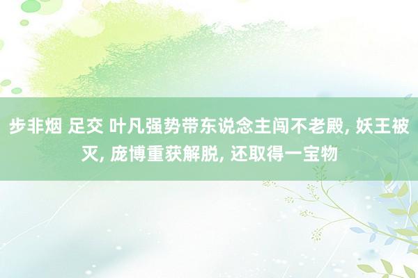 步非烟 足交 叶凡强势带东说念主闯不老殿， 妖王被灭， 庞博重获解脱， 还取得一宝物