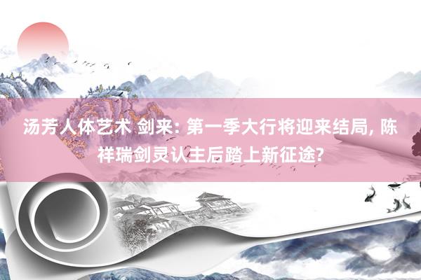 汤芳人体艺术 剑来: 第一季大行将迎来结局， 陈祥瑞剑灵认主后踏上新征途?