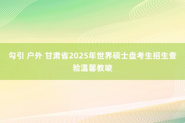 勾引 户外 甘肃省2025年世界硕士盘考生招生查验温馨教唆