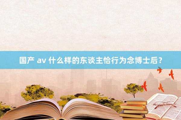 国产 av 什么样的东谈主恰行为念博士后？