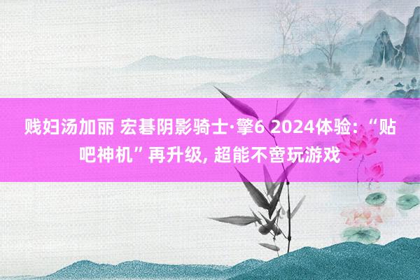 贱妇汤加丽 宏碁阴影骑士·擎6 2024体验: “贴吧神机”再升级， 超能不啻玩游戏