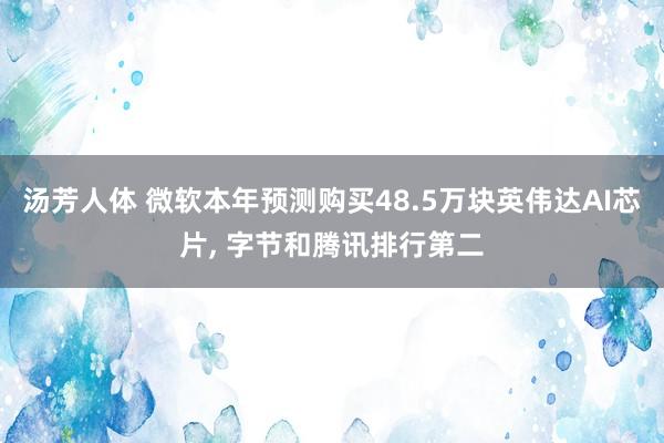 汤芳人体 微软本年预测购买48.5万块英伟达AI芯片， 字节和腾讯排行第二
