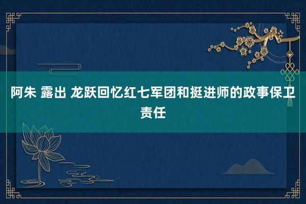 阿朱 露出 龙跃回忆红七军团和挺进师的政事保卫责任