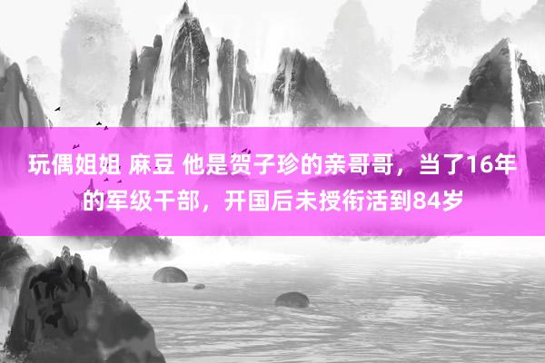 玩偶姐姐 麻豆 他是贺子珍的亲哥哥，当了16年的军级干部，开国后未授衔活到84岁