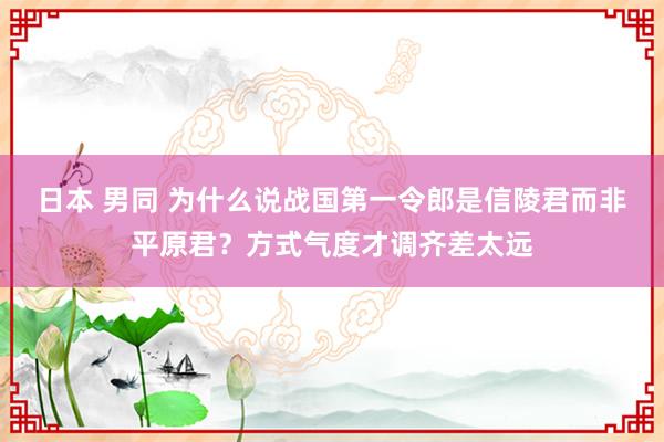 日本 男同 为什么说战国第一令郎是信陵君而非平原君？方式气度才调齐差太远