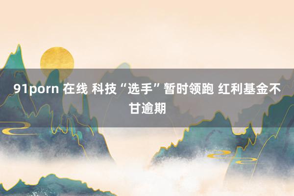 91porn 在线 科技“选手”暂时领跑 红利基金不甘逾期