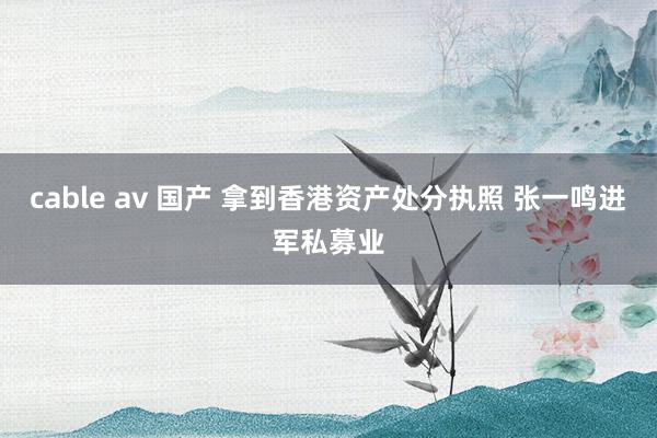 cable av 国产 拿到香港资产处分执照 张一鸣进军私募业