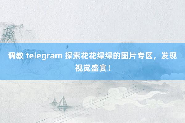 调教 telegram 探索花花绿绿的图片专区，发现视觉盛宴！