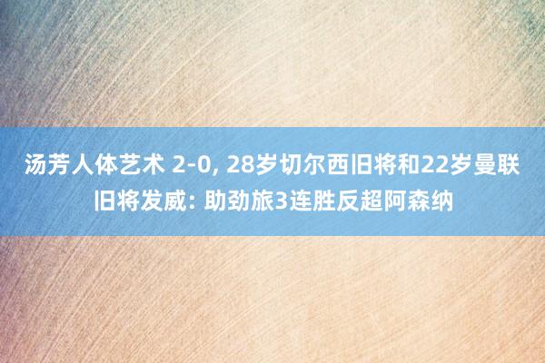 汤芳人体艺术 2-0， 28岁切尔西旧将和22岁曼联旧将发威: 助劲旅3连胜反超阿森纳