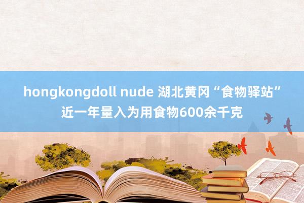 hongkongdoll nude 湖北黄冈“食物驿站”近一年量入为用食物600余千克