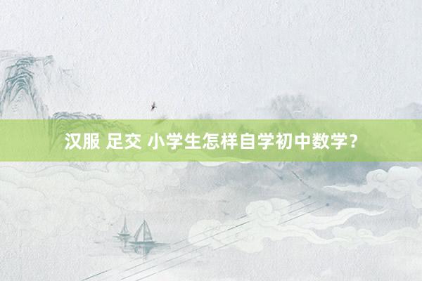 汉服 足交 小学生怎样自学初中数学？