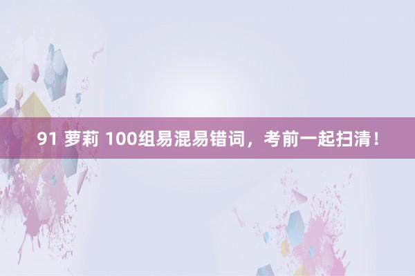 91 萝莉 100组易混易错词，考前一起扫清！