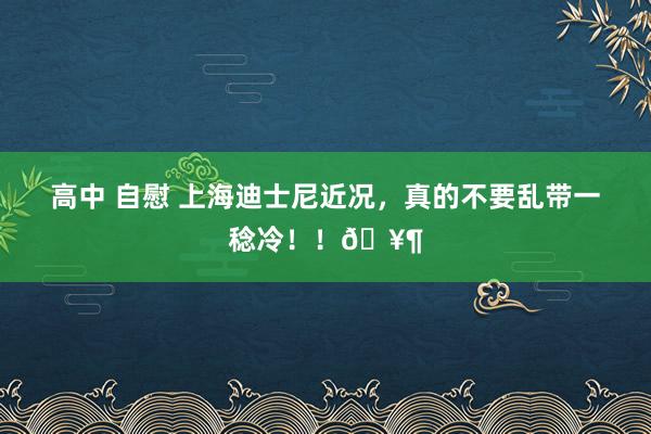 高中 自慰 上海迪士尼近况，真的不要乱带一稔冷！！🥶