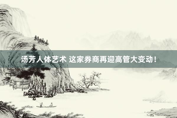 汤芳人体艺术 这家券商再迎高管大变动！