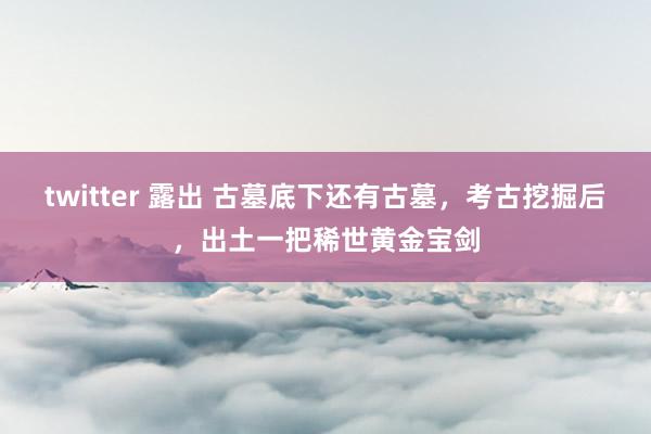 twitter 露出 古墓底下还有古墓，考古挖掘后，出土一把稀世黄金宝剑