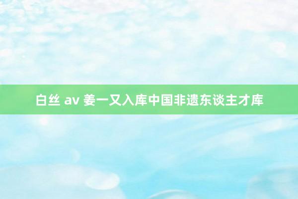 白丝 av 姜一又入库中国非遗东谈主才库