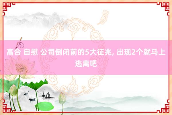 高合 自慰 公司倒闭前的5大征兆， 出现2个就马上逃离吧