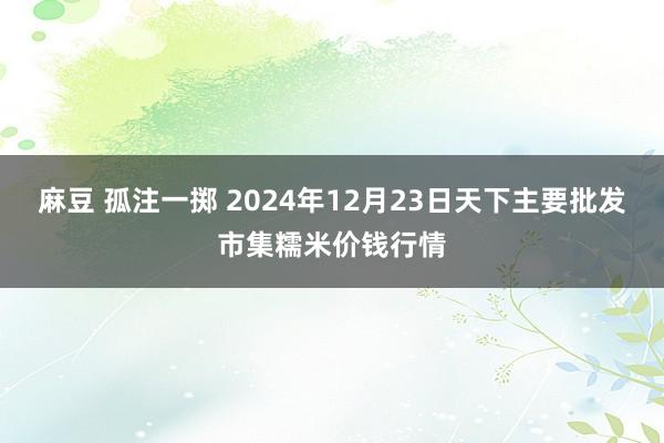麻豆 孤注一掷 2024年12月23日天下主要批发市集糯米价钱行情