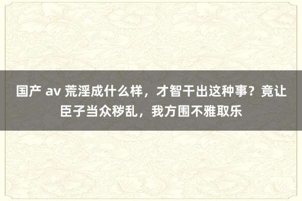 国产 av 荒淫成什么样，才智干出这种事？竟让臣子当众秽乱，我方围不雅取乐