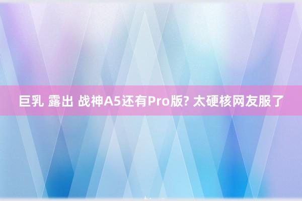 巨乳 露出 战神A5还有Pro版? 太硬核网友服了