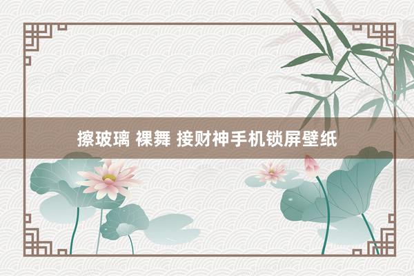 擦玻璃 裸舞 接财神手机锁屏壁纸
