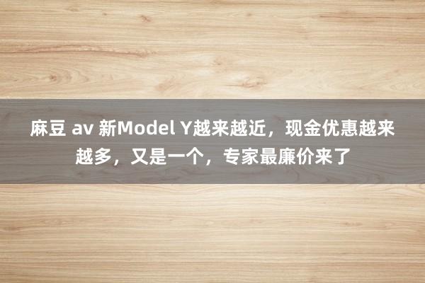 麻豆 av 新Model Y越来越近，现金优惠越来越多，又是一个，专家最廉价来了
