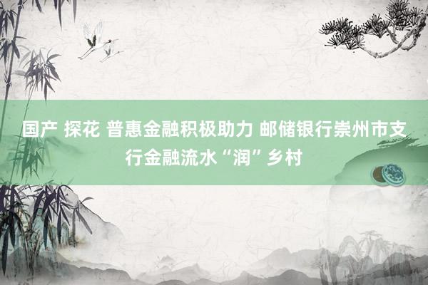 国产 探花 普惠金融积极助力 邮储银行崇州市支行金融流水“润”乡村
