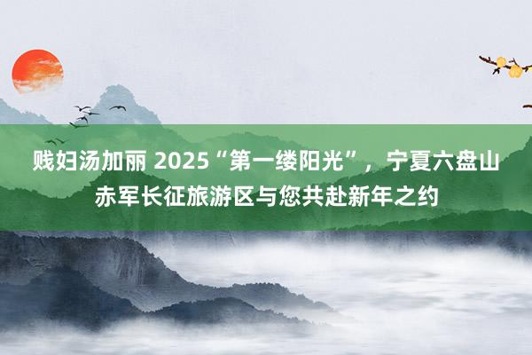 贱妇汤加丽 2025“第一缕阳光”，宁夏六盘山赤军长征旅游区与您共赴新年之约