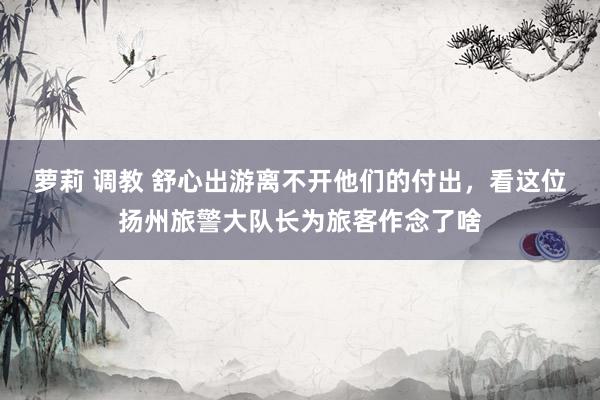萝莉 调教 舒心出游离不开他们的付出，看这位扬州旅警大队长为旅客作念了啥
