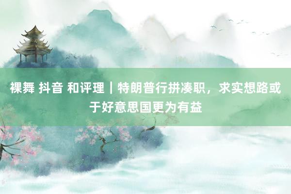 裸舞 抖音 和评理｜特朗普行拼凑职，求实想路或于好意思国更为有益