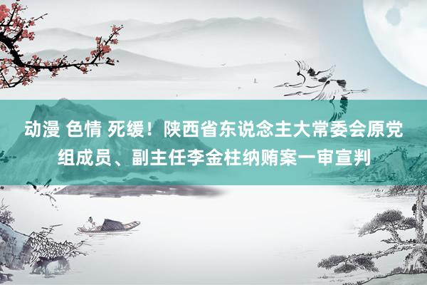 动漫 色情 死缓！陕西省东说念主大常委会原党组成员、副主任李金柱纳贿案一审宣判