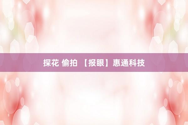 探花 偷拍 【报眼】惠通科技