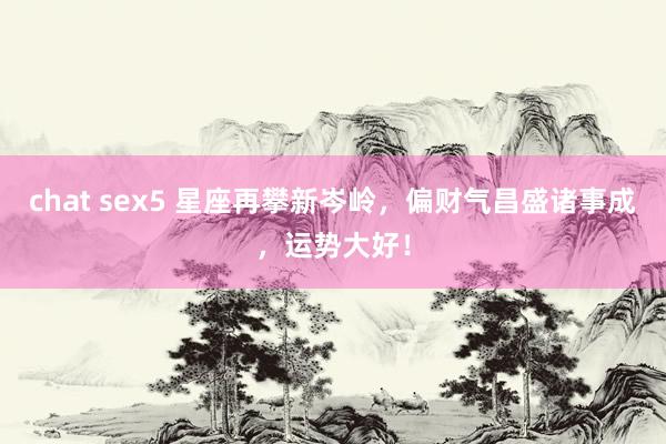 chat sex5 星座再攀新岑岭，偏财气昌盛诸事成，运势大好！