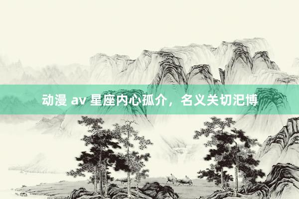 动漫 av 星座内心孤介，名义关切汜博