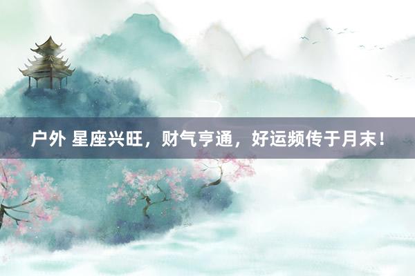 户外 星座兴旺，财气亨通，好运频传于月末！